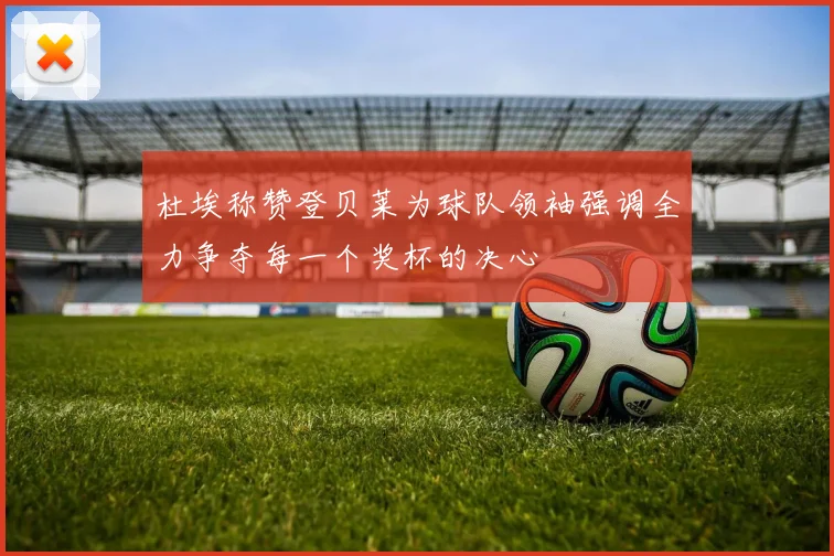 杜埃称赞登贝莱为球队领袖强调全力争夺每一个奖杯的决心