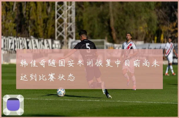 韩佳奇随国安冬训恢复中目前尚未达到比赛状态