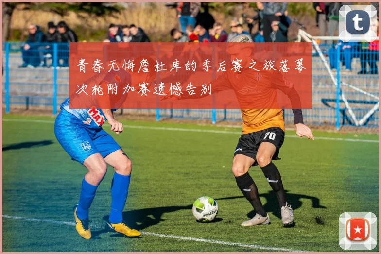 青春无悔詹杜库的季后赛之旅落幕次轮附加赛遗憾告别