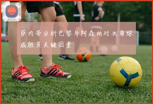 萨内蒂分析巴黎与阿森纳对决角球成胜负关键因素