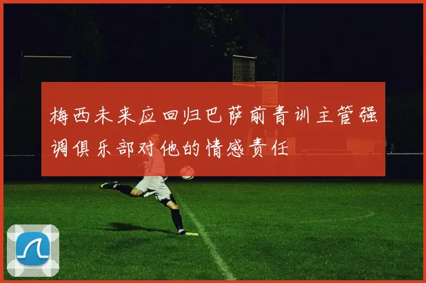 梅西未来应回归巴萨前青训主管强调俱乐部对他的情感责任