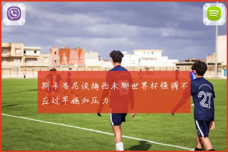 斯卡洛尼谈梅西未聊世界杯强调不应过早施加压力