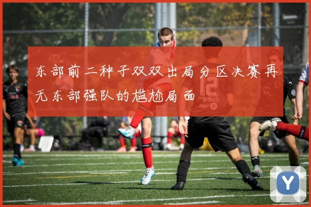 东部前二种子双双出局分区决赛再无东部强队的尴尬局面