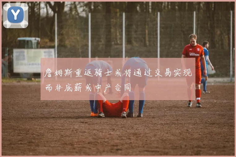 詹姆斯重返骑士或将通过交易实现而非底薪或中产合同