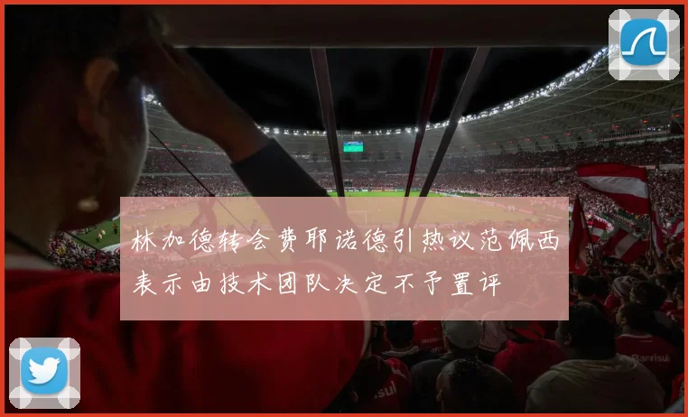 林加德转会费耶诺德引热议范佩西表示由技术团队决定不予置评