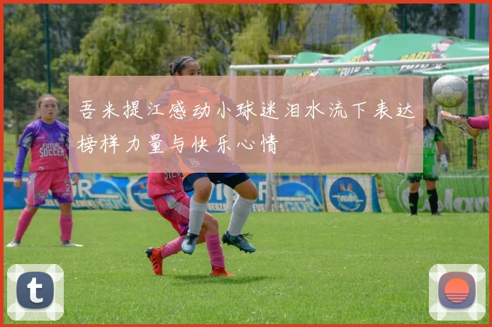 吾米提江感动小球迷泪水流下表达榜样力量与快乐心情