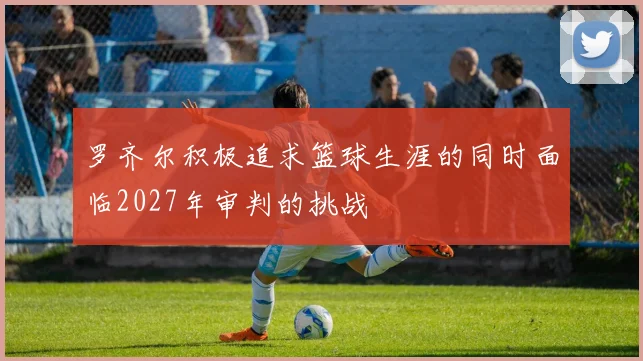罗齐尔积极追求篮球生涯的同时面临2027年审判的挑战