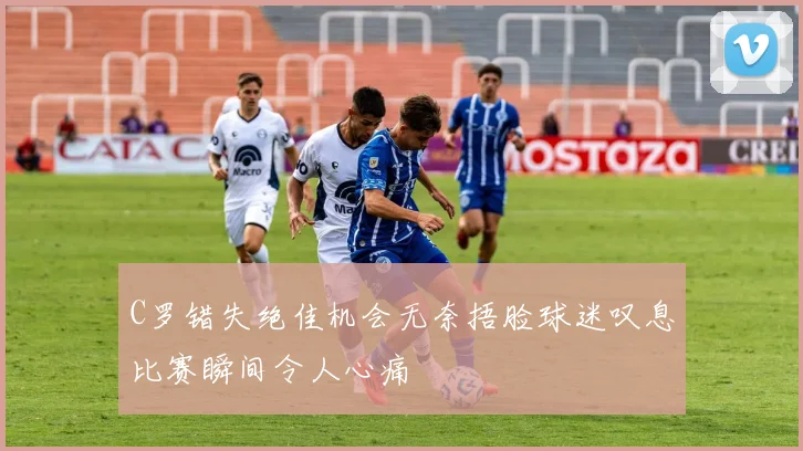 C罗错失绝佳机会无奈捂脸球迷叹息比赛瞬间令人心痛