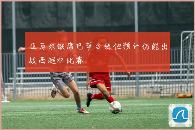 亚马尔缺席巴萨合练但预计仍能出战西超杯比赛